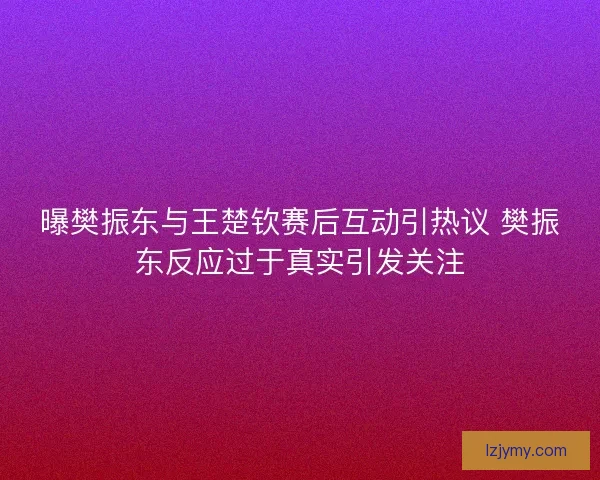 曝樊振东与王楚钦赛后互动引热议 樊振东反应过于真实引发关注