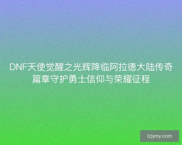 DNF天使觉醒之光辉降临阿拉德大陆传奇篇章守护勇士信仰与荣耀征程