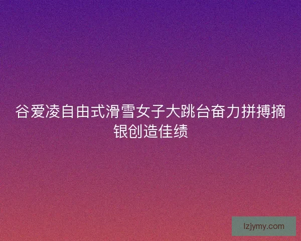 谷爱凌自由式滑雪女子大跳台奋力拼搏摘银创造佳绩