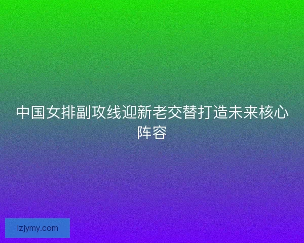 中国女排副攻线迎新老交替打造未来核心阵容