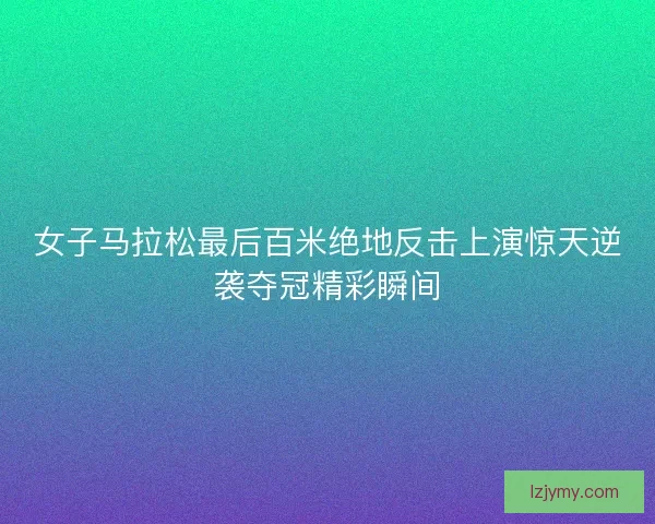 女子马拉松最后百米绝地反击上演惊天逆袭夺冠精彩瞬间