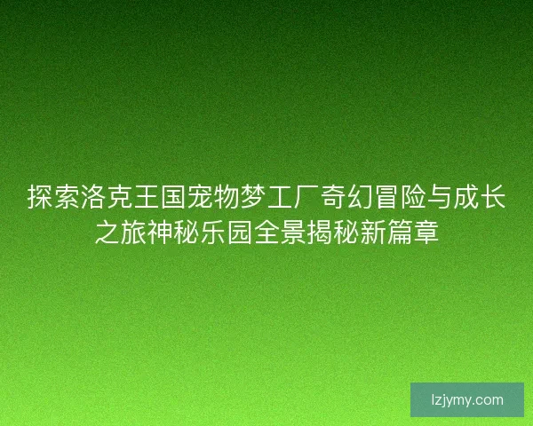 探索洛克王国宠物梦工厂奇幻冒险与成长之旅神秘乐园全景揭秘新篇章