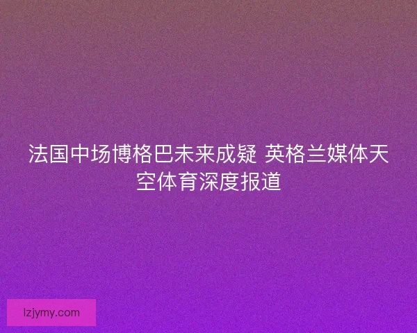 法国中场博格巴未来成疑 英格兰媒体天空体育深度报道