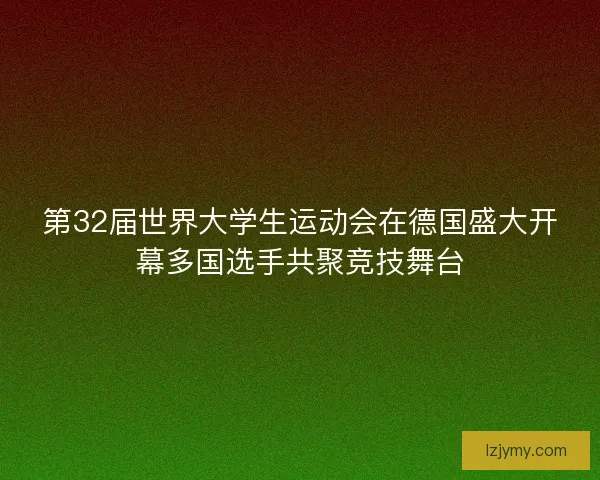 第32届世界大学生运动会在德国盛大开幕多国选手共聚竞技舞台