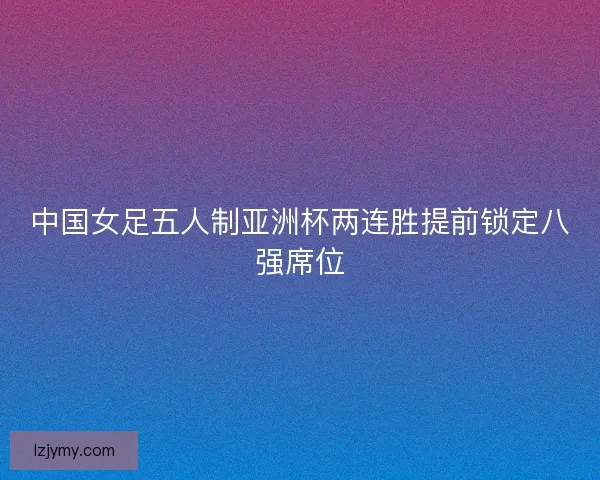 中国女足五人制亚洲杯两连胜提前锁定八强席位